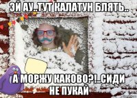 эй ау..тут калатун блять.. а моржу каково?!..сиди не пукай