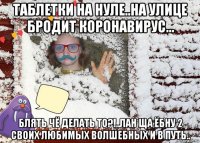 таблетки на нуле..на улице бродит коронавирус... блять чё делать то?!..лан ща ёбну 2 своих любимых волшебных и в путь..
