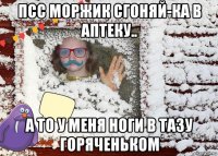 псс моржик сгоняй-ка в аптеку.. а то у меня ноги в тазу горяченьком