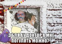  э бля ау доктор а мне погулять можно?!