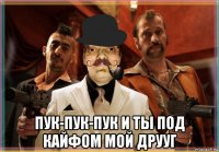  пук-пук-пук и ты под кайфом мой друуг