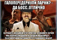 галопередёрнули парни? - да босс..отлично за работу, возьмём этот притон, а скажите зачем мы перенесли шкаф из вашей квартиры?.. - разговорчики антонио я тут главный субъект