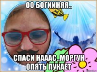 оо богииняя.. спаси нааас..моргун опять пукает
