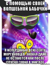 с помощью своей волшебной бабочки я исперданью всю секту моргуновцев, запаха даже не останется как после спуска говна в унитазе