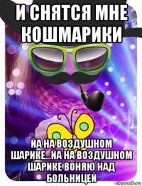 и снятся мне кошмарики йа на воздушном шарике...йа на воздушном шарике воняю над больницей