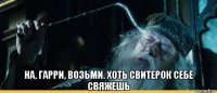  на, гарри, возьми. хоть свитерок себе свяжешь