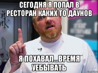 сегодня я попал в ресторан каких то даунов я похавал...время уебывать
