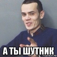  а ты шутник
