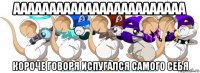 аааааааааааааааааааааааа короче говоря испугался самого себя
