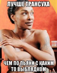 лучше трансуха чем по пьяни с каким то выблядком