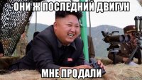 они ж последний двигун мне продали