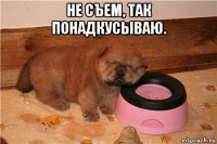 не съем, так понадкусываю. 