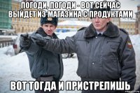 погоди, погоди - вот сейчас выйдет из магазина с продуктами вот тогда и пристрелишь