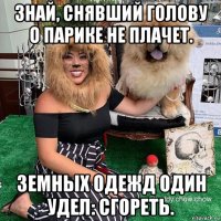 знай, снявший голову о парике не плачет. земных одежд один удел: сгореть.