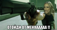  отойди от меняааааа !!
