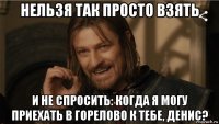 нельзя так просто взять и не спросить: когда я могу приехать в горелово к тебе, денис?