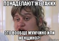 понаделают же таких это вообще мужчино или женщино?!