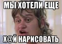 мы хотели еще х@й нарисовать