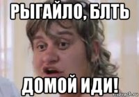рыгайло, блть домой иди!