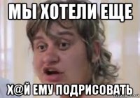 мы хотели еще х@й ему подрисовать
