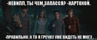 -невилл, ты чем запасся? -картохой. -правильно. а то я гречку уже видеть не могу