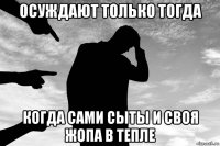 осуждают только тогда когда сами сыты и своя жопа в тепле