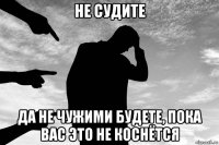 не судите да не чужими будете, пока вас это не коснётся