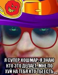  я супер кошмар. я знаю кто это делает. мне по хуй на тебя кто ты есть