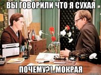 вы говорили что я сухая почему?!..мокрая