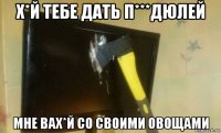 х*й тебе дать п***дюлей мне вах*й со своими овощами