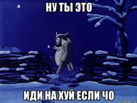 ну ты это иди на хуй если чо