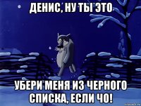 денис, ну ты это убери меня из черного списка, если чо!