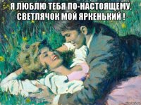 я люблю тебя по-настоящему, светлячок мой яркенький ! 