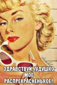  здравствуй,чудушко моё распрекрасненькое !