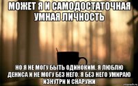 может я и самодостаточная умная личность но я не могу быть одиноким. я люблю дениса и не могу без него. я без него умираю изнутри и снаружи