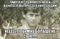 паап! я не собираюсь на ней жениться, мы просто в кино сходим нееееет! ты мне больше не сын!!!!