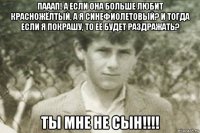 пааап! а если она больше любит красножёлтый, а я синефиолетовый? и тогда если я покрашу, то её будет раздражать? ты мне не сын!!!!