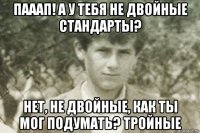 пааап! а у тебя не двойные стандарты? нет, не двойные, как ты мог подумать? тройные