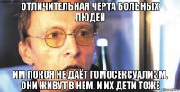 отличительная черта больных людей им покоя не даёт гомосексуализм, они живут в нем, и их дети тоже