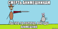 смерть анимешникам ты что-то попутал, я не (да) анимешник