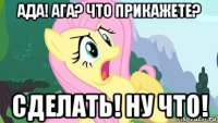 ада! ага? что прикажете? сделать! ну что!