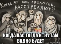  когда вас тогда и...ну там видно будет