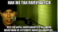 как же так получается все геи бары закрываются, вы меня мальчики не оставите никогда никогда...
