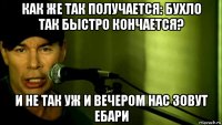 как же так получается: бухло так быстро кончается? и не так уж и вечером нас зовут ебари