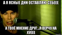 а я ясные дни оставляю себеее а твоё мнение друг...я верчу на хуеее