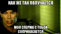 как же так получается моя сперма с тобой соприкасается