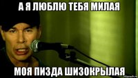 а я люблю тебя милая моя пизда шизокрылая