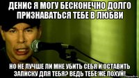 денис я могу бесконечно долго признаваться тебе в любви но не лучше ли мне убить себя и оставить записку для тебя? ведь тебе же похуй!
