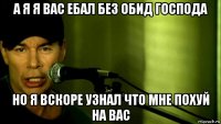 а я я вас ебал без обид господа но я вскоре узнал что мне похуй на вас