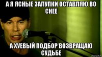 а я ясные залупки оставляю во снее а хуевый подбор возвращаю судьбе
